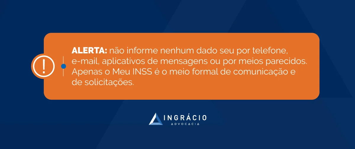 Alerta: não informe nenhum dado seu por telefone, e-mail, aplicativos de mensagens ou por meios parecidos. Apenas o Meu INSS é o meio formal de comunicação e de solicitações.